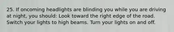 25. If oncoming headlights are blinding you while you are driving at night, you should: Look toward the right edge of the road. Switch your lights to high beams. Turn your lights on and off.