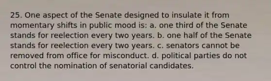 25. One aspect of the Senate designed to insulate it from momentary shifts in public mood is: a. one third of the Senate stands for reelection every two years. b. one half of the Senate stands for reelection every two years. c. senators cannot be removed from office for misconduct. d. political parties do not control the nomination of senatorial candidates.