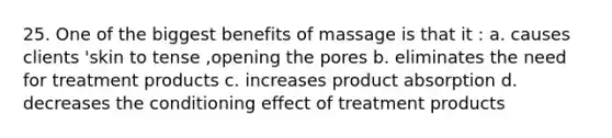 25. One of the biggest benefits of massage is that it : a. causes clients 'skin to tense ,opening the pores b. eliminates the need for treatment products c. increases product absorption d. decreases the conditioning effect of treatment products