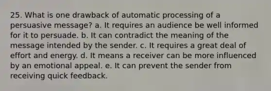 25. What is one drawback of automatic processing of a persuasive message? a. It requires an audience be well informed for it to persuade. b. It can contradict the meaning of the message intended by the sender. c. It requires a great deal of effort and energy. d. It means a receiver can be more influenced by an emotional appeal. e. It can prevent the sender from receiving quick feedback.