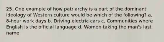 25. One example of how patriarchy is a part of the dominant ideology of Western culture would be which of the following? a. 8-hour work days b. Driving electric cars c. Communities where English is the official language d. Women taking the man's last name