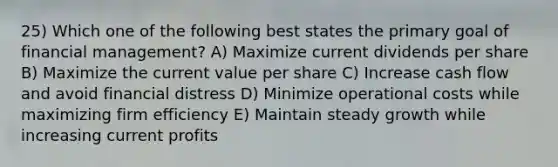 25) Which one of the following best states the primary goal of financial management? A) Maximize current dividends per share B) Maximize the current value per share C) Increase cash flow and avoid financial distress D) Minimize operational costs while maximizing firm efficiency E) Maintain steady growth while increasing current profits