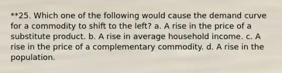 **25. Which one of the following would cause the demand curve for a commodity to shift to the left? a. A rise in the price of a substitute product. b. A rise in average household income. c. A rise in the price of a complementary commodity. d. A rise in the population.