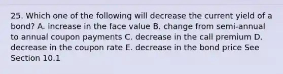 25. Which one of the following will decrease the current yield of a bond? A. increase in the face value B. change from semi-annual to annual coupon payments C. decrease in the call premium D. decrease in the coupon rate E. decrease in the bond price See Section 10.1