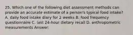 25. Which one of the following diet assessment methods can provide an accurate estimate of a person's typical food intake? A. daily food intake diary for 2 weeks B. food frequency questionnaire C. last 24-hour dietary recall D. anthropometric measurements Answer: