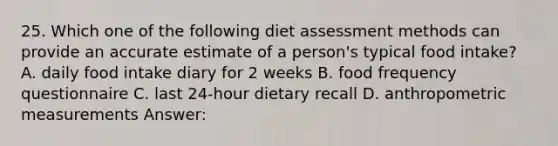 25. Which one of the following diet assessment methods can provide an accurate estimate of a person's typical food intake? A. daily food intake diary for 2 weeks B. food frequency questionnaire C. last 24-hour dietary recall D. anthropometric measurements Answer: