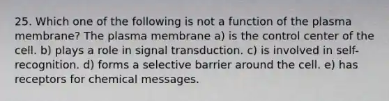 25. Which one of the following is not a function of the plasma membrane? The plasma membrane a) is the control center of the cell. b) plays a role in signal transduction. c) is involved in self-recognition. d) forms a selective barrier around the cell. e) has receptors for chemical messages.