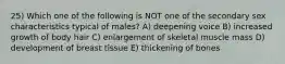 25) Which one of the following is NOT one of the secondary sex characteristics typical of males? A) deepening voice B) increased growth of body hair C) enlargement of skeletal muscle mass D) development of breast tissue E) thickening of bones