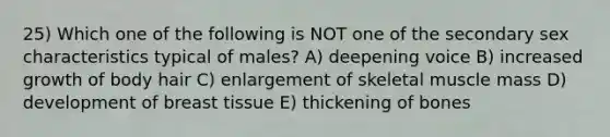 25) Which one of the following is NOT one of the secondary sex characteristics typical of males? A) deepening voice B) increased growth of body hair C) enlargement of skeletal muscle mass D) development of breast tissue E) thickening of bones