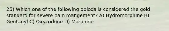 25) Which one of the following opiods is considered the gold standard for severe pain mangement? A) Hydromorphine B) Gentanyl C) Oxycodone D) Morphine