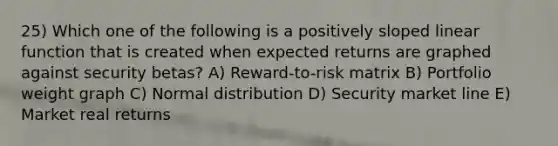 25) Which one of the following is a positively sloped linear function that is created when expected returns are graphed against security betas? A) Reward-to-risk matrix B) Portfolio weight graph C) Normal distribution D) Security market line E) Market real returns