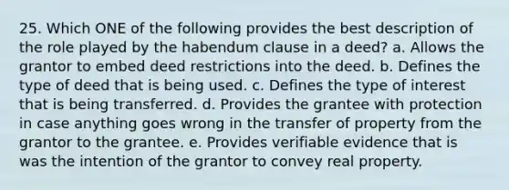 25. Which ONE of the following provides the best description of the role played by the habendum clause in a deed? a. Allows the grantor to embed deed restrictions into the deed. b. Defines the type of deed that is being used. c. Defines the type of interest that is being transferred. d. Provides the grantee with protection in case anything goes wrong in the transfer of property from the grantor to the grantee. e. Provides verifiable evidence that is was the intention of the grantor to convey real property.