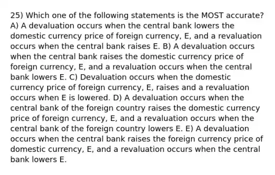 25) Which one of the following statements is the MOST accurate? A) A devaluation occurs when the central bank lowers the domestic currency price of foreign currency, E, and a revaluation occurs when the central bank raises E. B) A devaluation occurs when the central bank raises the domestic currency price of foreign currency, E, and a revaluation occurs when the central bank lowers E. C) Devaluation occurs when the domestic currency price of foreign currency, E, raises and a revaluation occurs when E is lowered. D) A devaluation occurs when the central bank of the foreign country raises the domestic currency price of foreign currency, E, and a revaluation occurs when the central bank of the foreign country lowers E. E) A devaluation occurs when the central bank raises the foreign currency price of domestic currency, E, and a revaluation occurs when the central bank lowers E.