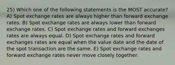 25) Which one of the following statements is the MOST accurate? A) Spot exchange rates are always higher than forward exchange rates. B) Spot exchange rates are always lower than forward exchange rates. C) Spot exchange rates and forward exchanges rates are always equal. D) Spot exchange rates and forward exchanges rates are equal when the value date and the date of the spot transaction are the same. E) Spot exchange rates and forward exchange rates never move closely together.