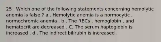 25 . Which one of the following statements concerning hemolytic anemia is false ? a . Hemolytic anemia is a normocytic , normochromic anemia . b . The RBCs , hemoglobin , and hematocrit are decreased . C. The serum haptoglobin is increased . d . The indirect bilirubin is increased .