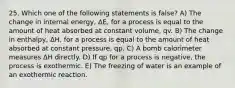 25. Which one of the following statements is false? A) The change in internal energy, ΔE, for a process is equal to the amount of heat absorbed at constant volume, qv. B) The change in enthalpy, ΔH, for a process is equal to the amount of heat absorbed at constant pressure, qp. C) A bomb calorimeter measures ΔH directly. D) If qp for a process is negative, the process is exothermic. E) The freezing of water is an example of an exothermic reaction.