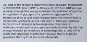 25. ONE of the following statements about glycogen metabolism is INCORRECT. Which ONE? a. Release of UDP from UDP glucose releases enough free energy to initiate the formation of a primer for synthesis of glycogen on a tyrosine on glycogenin. b. Hydrolysis of an α(1g4) bond releases more free energy than is required to synthesize an α(1->6) bond. c. Glycogen synthase forms α (1->6) linkages between glucose molecules. d. Activation of glucose for glycogen synthesis is driven by the free energy released by hydrolysis of pyrophosphate. e. Less ATP is made from glycolysis starting from glucose than is made by glycolysis starting from glucose-1-phosphate.