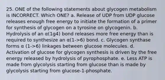 25. ONE of the following statements about glycogen metabolism is INCORRECT. Which ONE? a. Release of UDP from UDP glucose releases enough free energy to initiate the formation of a primer for synthesis of glycogen on a tyrosine on glycogenin. b. Hydrolysis of an α(1g4) bond releases more free energy than is required to synthesize an α(1->6) bond. c. Glycogen synthase forms α (1->6) linkages between glucose molecules. d. Activation of glucose for glycogen synthesis is driven by the free energy released by hydrolysis of pyrophosphate. e. Less ATP is made from glycolysis starting from glucose than is made by glycolysis starting from glucose-1-phosphate.