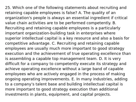 25. Which one of the following statements about recruiting and retaining capable employees is false? A. The quality of an organization's people is always an essential ingredient if critical value chain activities are to be performed competently. B. Recruiting and retaining capable employees is a particularly important organization-building task in enterprises where superior intellectual capital is a key resource and also a basis for competitive advantage. C. Recruiting and retaining capable employees are usually much more important to good strategy execution and the achievement of true operating excellence than is assembling a capable top management team. D. It is very difficult for a company to competently execute its strategy and achieve operating excellence without a large band of capable employees who are actively engaged in the process of making ongoing operating improvements. E. In many industries, adding to a company's talent base and building intellectual capital is more important to good strategy execution than additional investments in plants, equipment, and capital projects.