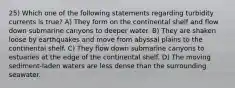 25) Which one of the following statements regarding turbidity currents is true? A) They form on the continental shelf and flow down submarine canyons to deeper water. B) They are shaken loose by earthquakes and move from abyssal plains to the continental shelf. C) They flow down submarine canyons to estuaries at the edge of the continental shelf. D) The moving sediment-laden waters are less dense than the surrounding seawater.