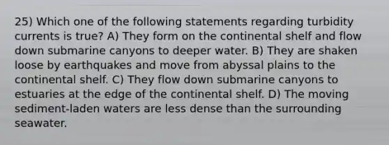 25) Which one of the following statements regarding turbidity currents is true? A) They form on the continental shelf and flow down submarine canyons to deeper water. B) They are shaken loose by earthquakes and move from abyssal plains to the continental shelf. C) They flow down submarine canyons to estuaries at the edge of the continental shelf. D) The moving sediment-laden waters are less dense than the surrounding seawater.