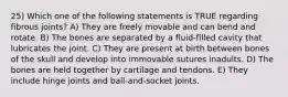 25) Which one of the following statements is TRUE regarding fibrous joints? A) They are freely movable and can bend and rotate. B) The bones are separated by a fluid-filled cavity that lubricates the joint. C) They are present at birth between bones of the skull and develop into immovable sutures inadults. D) The bones are held together by cartilage and tendons. E) They include hinge joints and ball-and-socket joints.