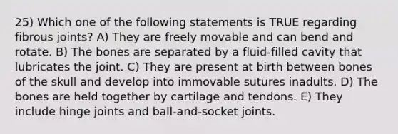 25) Which one of the following statements is TRUE regarding fibrous joints? A) They are freely movable and can bend and rotate. B) The bones are separated by a fluid-filled cavity that lubricates the joint. C) They are present at birth between bones of the skull and develop into immovable sutures inadults. D) The bones are held together by cartilage and tendons. E) They include hinge joints and ball-and-socket joints.