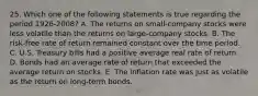 25. Which one of the following statements is true regarding the period 1926-2008? A. The returns on small-company stocks were less volatile than the returns on large-company stocks. B. The risk-free rate of return remained constant over the time period. C. U.S. Treasury bills had a positive average real rate of return. D. Bonds had an average rate of return that exceeded the average return on stocks. E. The inflation rate was just as volatile as the return on long-term bonds.