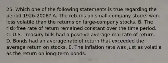 25. Which one of the following statements is true regarding the period 1926-2008? A. The returns on small-company stocks were less volatile than the returns on large-company stocks. B. The risk-free rate of return remained constant over the time period. C. U.S. Treasury bills had a positive average real rate of return. D. Bonds had an average rate of return that exceeded the average return on stocks. E. The inflation rate was just as volatile as the return on long-term bonds.