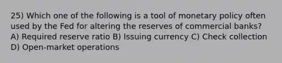 25) Which one of the following is a tool of monetary policy often used by the Fed for altering the reserves of commercial banks? A) Required reserve ratio B) Issuing currency C) Check collection D) Open-market operations