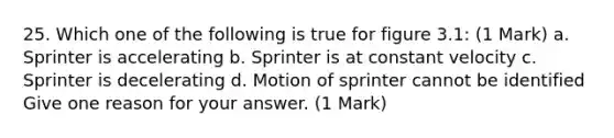 25. Which one of the following is true for figure 3.1: (1 Mark) a. Sprinter is accelerating b. Sprinter is at constant velocity c. Sprinter is decelerating d. Motion of sprinter cannot be identified Give one reason for your answer. (1 Mark)