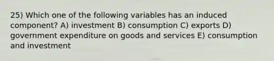 25) Which one of the following variables has an induced component? A) investment B) consumption C) exports D) government expenditure on goods and services E) consumption and investment