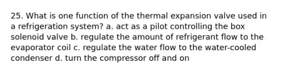 25. What is one function of the thermal expansion valve used in a refrigeration system? a. act as a pilot controlling the box solenoid valve b. regulate the amount of refrigerant flow to the evaporator coil c. regulate the water flow to the water-cooled condenser d. turn the compressor off and on