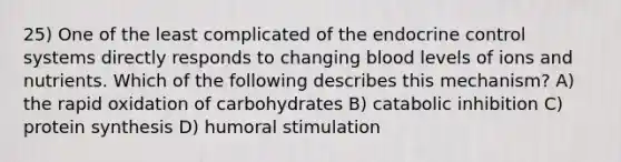 25) One of the least complicated of the endocrine control systems directly responds to changing blood levels of ions and nutrients. Which of the following describes this mechanism? A) the rapid oxidation of carbohydrates B) catabolic inhibition C) protein synthesis D) humoral stimulation