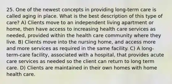 25. One of the newest concepts in providing long-term care is called aging in place. What is the best description of this type of care? A) Clients move to an independent living apartment or home, then have access to increasing health care services as needed, provided within the health care community where they live. B) Clients move into the nursing home, and access more and more services as required in the same facility. C) A long-term-care facility, associated with a hospital, that provides acute care services as needed so the client can return to long term care. D) Clients are maintained in their own homes with home health care.