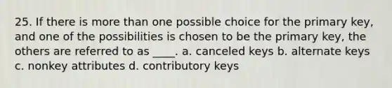 25. If there is <a href='https://www.questionai.com/knowledge/keWHlEPx42-more-than' class='anchor-knowledge'>more than</a> one possible choice for the primary key, and one of the possibilities is chosen to be the primary key, the others are referred to as ____.​ a. ​canceled keys b. ​alternate keys c. ​nonkey attributes d. ​contributory keys