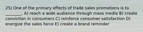 25) One of the primary effects of trade sales promotions is to ________. A) reach a wide audience through mass media B) create conviction in consumers C) reinforce consumer satisfaction D) energize the sales force E) create a brand reminder