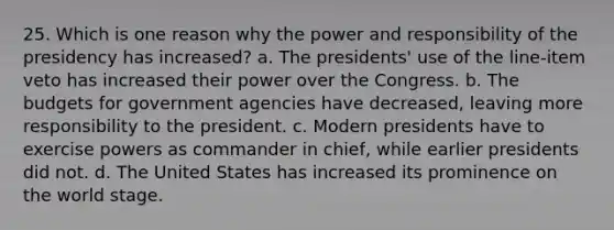 25. Which is one reason why the power and responsibility of the presidency has increased? a. The presidents' use of the line-item veto has increased their power over the Congress. b. The budgets for government agencies have decreased, leaving more responsibility to the president. c. Modern presidents have to exercise powers as commander in chief, while earlier presidents did not. d. The United States has increased its prominence on the world stage.