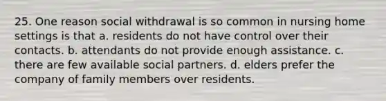 25. One reason social withdrawal is so common in nursing home settings is that a. residents do not have control over their contacts. b. attendants do not provide enough assistance. c. there are few available social partners. d. elders prefer the company of family members over residents.