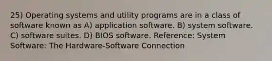 25) Operating systems and utility programs are in a class of software known as A) application software. B) system software. C) software suites. D) BIOS software. Reference: System Software: The Hardware-Software Connection