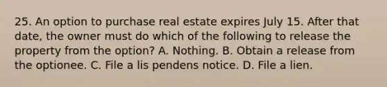 25. An option to purchase real estate expires July 15. After that date, the owner must do which of the following to release the property from the option? A. Nothing. B. Obtain a release from the optionee. C. File a lis pendens notice. D. File a lien.