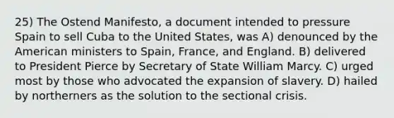 25) The Ostend Manifesto, a document intended to pressure Spain to sell Cuba to the United States, was A) denounced by the American ministers to Spain, France, and England. B) delivered to President Pierce by Secretary of State William Marcy. C) urged most by those who advocated the expansion of slavery. D) hailed by northerners as the solution to the sectional crisis.