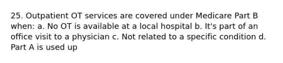 25. Outpatient OT services are covered under Medicare Part B when: a. No OT is available at a local hospital b. It's part of an office visit to a physician c. Not related to a specific condition d. Part A is used up