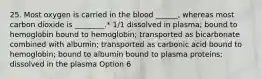 25. Most oxygen is carried in the blood ______, whereas most carbon dioxide is ________.* 1/1 dissolved in plasma; bound to hemoglobin bound to hemoglobin; transported as bicarbonate combined with albumin; transported as carbonic acid bound to hemoglobin; bound to albumin bound to plasma proteins; dissolved in the plasma Option 6