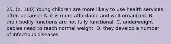 25. (p. 160) Young children are more likely to use health services often because: A. it is more affordable and well-organized. B. their bodily functions are not fully functional. C. underweight babies need to reach normal weight. D. they develop a number of <a href='https://www.questionai.com/knowledge/kMVY5VcPkQ-infectious-diseases' class='anchor-knowledge'>infectious diseases</a>.