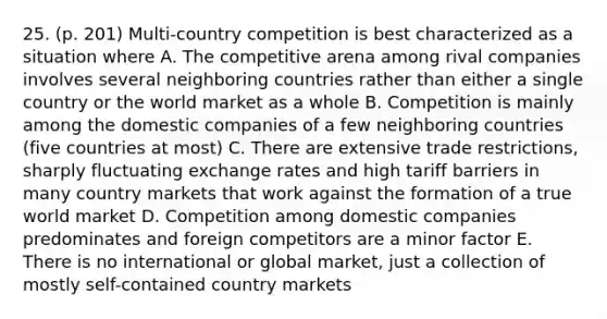 25. (p. 201) Multi-country competition is best characterized as a situation where A. The competitive arena among rival companies involves several neighboring countries rather than either a single country or the world market as a whole B. Competition is mainly among the domestic companies of a few neighboring countries (five countries at most) C. There are extensive trade restrictions, sharply fluctuating exchange rates and high tariff barriers in many country markets that work against the formation of a true world market D. Competition among domestic companies predominates and foreign competitors are a minor factor E. There is no international or global market, just a collection of mostly self-contained country markets