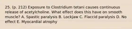 25. (p. 212) Exposure to Clostridium tetani causes continuous release of acetylcholine. What effect does this have on smooth muscle? A. Spastic paralysis B. Lockjaw C. Flaccid paralysis D. No effect E. Myocardial atrophy