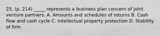 25. (p. 214) _____ represents a business plan concern of joint venture partners. A. Amounts and schedules of returns B. Cash flow and cash cycle C. Intellectual property protection D. Stability of firm