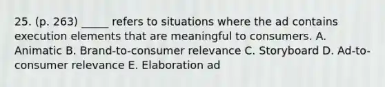 25. (p. 263) _____ refers to situations where the ad contains execution elements that are meaningful to consumers. A. Animatic B. Brand-to-consumer relevance C. Storyboard D. Ad-to-consumer relevance E. Elaboration ad