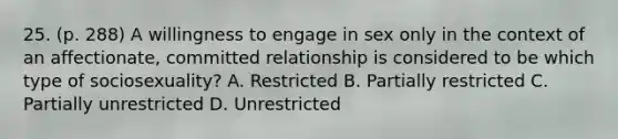 25. (p. 288) A willingness to engage in sex only in the context of an affectionate, committed relationship is considered to be which type of sociosexuality? A. Restricted B. Partially restricted C. Partially unrestricted D. Unrestricted